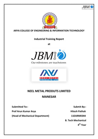 ARYA COLLEGE OF ENGINEERING & INFORMATION TECHNOLOGY 
Industrial Training Report 
at 
NEEL METAL PRODUTS LIMITED 
MANESAR 
Submitted To:- Submit By:- 
Prof Arun Kumar Arya Hitesh Pathak 
(Head of Mechanical Department) 11EARME044 
B. Tech Mechanical 
4th Year  