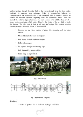 10
uniform hardness through the entire shaft, or the bearing journals have also been surface
hardened for maximum wear resistance. Drilled oil passages.Fully balanced by
counterweights.In the non-driving end of the crankshaft there is usually a damper to
control the torsional vibrations originating from the combustion pulses. There are
basically two different types of dampers. The most common is the oil filled damper with a
square section ring inside, which rotates driven by the friction of the very thick oil inside
the damper. The other type is built up of many leaf springs. The torsional vibration
damper prevents a premature fatigue of the crankshaft.
 Converts up and down motion of piston (via connecting rod) to rotary
motion.
 Made of Forged alloy steel in one piece.
 Heat treated to obtain optimum strength.
 Drilled oil passages.
 Oil supplied through main bearing caps.
 Fully balanced by counterweights.
 Under slung to engine block.
Fig - 7 Crankshaft
Fig – 8 Crankshaft Diagram
Flywheel:
 Bolted to flywheel end of crankshaft by flange connection
 
