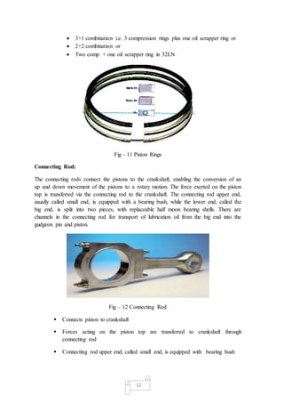 12
 3+1 combination i.e. 3 compression rings plus one oil scrapper ring or
 2+2 combination or
 Two comp. + one oil scrapper ring in 32LN
Fig - 11 Piston Rings
Connecting Rod:
The connecting rods connect the pistons to the crankshaft, enabling the conversion of an
up and down movement of the pistons to a rotary motion. The force exerted on the piston
top is transferred via the connecting rod to the crankshaft. The connecting rod upper end,
usually called small end, is equipped with a bearing bush, while the lower end, called the
big end, is split into two pieces, with replaceable half moon bearing shells. There are
channels in the connecting rod for transport of lubrication oil from the big end into the
gudgeon pin and piston.
Fig – 12 Connecting Rod
 Connects piston to crankshaft
 Forces acting on the piston top are transferred to crankshaft through
connecting rod
 Connecting rod upper end, called small end, is equipped with bearing bush
 