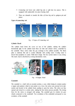 13
 Connecting rod lower end, called big end, is split into two pieces. This is
equipped with replaceable two piece bearing shell.
 There are channels to transfer the lube oil from big end to gudgeon pin and
piston.
Types of connecting rod
Fig – 13 types of Connecting rod
Cylinder Head:
The cylinder head forms the cover on top of the cylinder, making the cylinder
hermetically tight. In the cylinder head there are inlet and exhaust valves, controlled by
the camshaft. These valves make the gas exchange in the cylinder possible. The flame
plate is relatively thin and is cooled efficiently with cooling water. Cooling water is
forced from periphery to center. Multi deck design. The box section makes it very strong.
The mech. load is absorbed by a strong intermediate deck.
Fig – 14 Engine Head
Camshaft:
The camshaft is a shaft with an eccentric portion, a cam, which during its rotation pushes
a tappet and pushrod, which in turn pushes on a lever, the rocker arm, pivoted in its mid-
section and located in the cylinder head, pushing to open the valves. The valves are thus
opened and closed in a certain order, making the four stroke process possible. The closing
force for the valves is arranged with springs. The camshaft gets its rotation via gear
wheels connected to the crankshaft. Two revolutions of the crankshaft correspond to one
revolution of the camshaft.
 