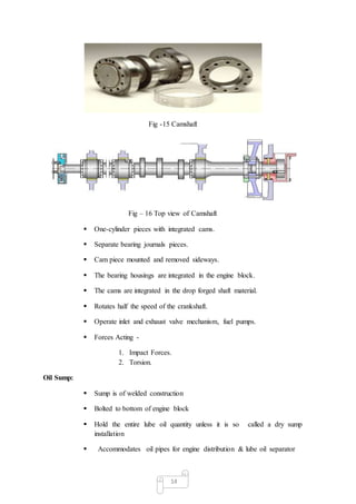 14
Fig -15 Camshaft
Fig – 16 Top view of Camshaft
 One-cylinder pieces with integrated cams.
 Separate bearing journals pieces.
 Cam piece mounted and removed sideways.
 The bearing housings are integrated in the engine block.
 The cams are integrated in the drop forged shaft material.
 Rotates half the speed of the crankshaft.
 Operate inlet and exhaust valve mechanism, fuel pumps.
 Forces Acting -
1. Impact Forces.
2. Torsion.
Oil Sump:
 Sump is of welded construction
 Bolted to bottom of engine block
 Hold the entire lube oil quantity unless it is so called a dry sump
installation
 Accommodates oil pipes for engine distribution & lube oil separator
 