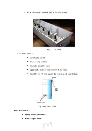 15
 Oil is led through a hydraulic jack to the main bearing.
Fig – 17 Oil Sump
 Cylinder Liner :
 Centrifugally casted
 Made of Grey cast iron
 Externally cooled by water
 Upper part is metal to metal sealed with the block
 Sealed by two ‘O’ rings against the block to avoid water leakage
Fig – 18 Cylinder Liner
Valve Mechanism:
 Spring loaded guide blocks
 Barrel shaped rollers
 