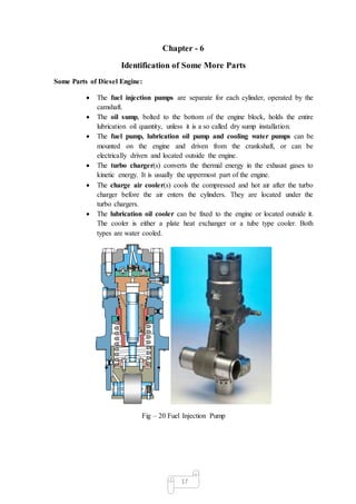 17
Chapter - 6
Identification of Some More Parts
Some Parts of Diesel Engine:
 The fuel injection pumps are separate for each cylinder, operated by the
camshaft.
 The oil sump, bolted to the bottom of the engine block, holds the entire
lubrication oil quantity, unless it is a so called dry sump installation.
 The fuel pump, lubrication oil pump and cooling water pumps can be
mounted on the engine and driven from the crankshaft, or can be
electrically driven and located outside the engine.
 The turbo charger(s) converts the thermal energy in the exhaust gases to
kinetic energy. It is usually the uppermost part of the engine.
 The charge air cooler(s) cools the compressed and hot air after the turbo
charger before the air enters the cylinders. They are located under the
turbo chargers.
 The lubrication oil cooler can be fixed to the engine or located outside it.
The cooler is either a plate heat exchanger or a tube type cooler. Both
types are water cooled.
Fig – 20 Fuel Injection Pump
 