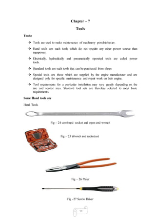 19
Chapter – 7
Tools
Tools:
 Tools are used to make maintenance of machinery possible/easier.
 Hand tools are such tools which do not require any other power source than
manpower.
 Electrically, hydraulically and pneumatically operated tools are called power
tools.
 Standard tools are such tools that can be purchased from shops
 Special tools are those which are supplied by the engine manufacturer and are
designed only for specific maintenance and repair work on their engine.
 Tool requirements for a particular installation may vary greatly depending on the
use and service area. Standard tool sets are therefore selected to meet basic
requirements.
Some Hand tools are
Hand Tools
Fig – 24 combined socket and open end wrench
Fig – 25 Wrench and socketset
Fig – 26 Plaier
Fig -27 Screw Driver
 