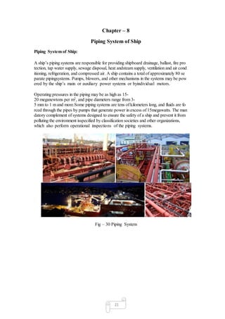 21
Chapter – 8
Piping System of Ship
Piping System of Ship:
A ship’s piping systems are responsible for providing shipboard drainage, ballast, fire pro
tection, tap water supply, sewage disposal, heat andsteam supply, ventilation and air cond
itioning, refrigeration, and compressed air. A ship contains a total of approximately 80 se
parate pipingsystems. Pumps, blowers, and other mechanisms in the systems may be pow
ered by the ship’s main or auxiliary power systems or byindividual motors.
Operating pressures in the piping may be as high as 15-
20 meganewtons per m2, and pipe diameters range from 3-
5 mm to 1 m and more.Some piping systems are tens of kilometers long, and fluids are fo
rced through the pipes by pumps that generate power in excess of 15megawatts. The man
datory complement of systems designed to ensure the safety of a ship and prevent it from
polluting the environment isspecified by classification societies and other organizations,
which also perform operational inspections of the piping systems.
Fig – 30 Piping System
 