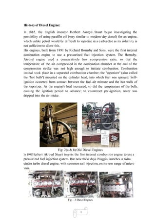 3
Historyof Diesel Engine:
In 1885, the English inventor Herbert Akroyd Stuart began investigating the
possibility of using paraffin oil (very similar to modern-day diesel) for an engine,
which unlike petrol would be difficult to vaporize in a carburetor as its volatility is
not sufficient to allow this.
His engines, built from 1891 by Richard Hornsby and Sons, were the first internal
combustion engine to use a pressurized fuel injection system. The Hornsby-
Akroyd engine used a comparatively low compression ratio, so that the
temperature of the air compressed in the combustion chamber at the end of the
compression stroke was not high enough to initiate combustion. Combustion
instead took place in a separated combustion chamber; the "vaporizer" (also called
the "hot bulb") mounted on the cylinder head, into which fuel was sprayed. Self-
ignition occurred from contact between the fuel-air mixture and the hot walls of
the vaporizer. As the engine's load increased, so did the temperature of the bulb,
causing the ignition period to advance; to counteract pre-ignition, water was
dripped into the air intake.
Fig: 2(a & b) Old Diesel Engines
In 1991Herbert Akroyd Stuart invents the first internal combustion engine to use a
pressurized fuel injection system. But now these days Piaggio launches a twin-
cinder turbo diesel engine, with common rail injection, on its new range of micro
vans.
Fig – 3 Diesel Engines
 