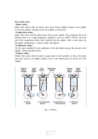 5
Four stroke cycle
• Intake stroke:
Intake valve opens while the piston moves down from its highest position in the cylinder
to its lowest position, drawing air into the cylinder in the process.
• Compression stroke:
Intake valve closes and the piston moves back up the cylinder. This compresses the air &
therefore heats it to a high temperature, typically in excess of 1000°F (540°C). Near the
end of the compression stroke, fuel is injected into the cylinder. After a short delay, the
fuel ignites spontaneously, a process called auto ignition.
• Combustion stroke:
The hot gases produced by the combustion of the fuel further increase the pressure in the
cylinder, forcing the piston down
• Exhaust stroke:
Exhaust valve opens when the piston is again near its lowest position, so that as the piston
once more moves to its highest position, most of the burned gases are forced out of the
cylinder.
Fig – 3 Strokes
 