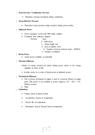 8
o Peak Pressure / Combustion Pressure
 Maximum pressure developed during combustion.
o Mean Effective Pressure
 Theoretical mean pressure acting on piston during power stroke.
o Indicated Power
 Power calculated on the with MIP within cylinder.
 Calculated from indicator diagram.
= PLANn Here
P – MIP (Nm)
L – Stroke length (m)
A –Area of cylinder (m2)
N – Number of power stroke(4 stroke – RPM/2)
n – Number of cylinders
o Break Power
 Actual power available at crankshaft
o Thermal Efficiency
 Ratio of energy received by piston during power stroke to the energy
supplied, in terms of fuel.
 In other words, it is a ratio of break power to indicated power.
o Mechanical Efficiency
 Part of power developed in engine is used to overcome friction of engine
parts. This power is not available as power output.i.e. I.P. = B.P. + F.P.
(friction power)
 Ratio.
o Limitations
 Friction losses in piston & liner
 Acceleration stresses in components
 Service life of components
 Mechanical load & Thermal load on components
 