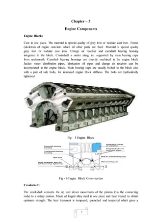 9
Chapter – 5
Engine Components
Engine Block:
Cast in one piece. The material is special quality of grey iron or nodular cast iron. Frame
(skeleton) of engine onto/into which all other parts are fixed .Material is special quality
gray iron or nodular cast iron. Charge air receiver and camshaft bearing housing
integrated in the block. Crankshaft is under slung, i.e. supported by main bearing caps
from underneath. Camshaft bearing housings are directly machined in the engine block
Jacket water distribution pipes, lubrication oil pipes and charge air receiver can be
incorporated in the engine block. Main bearing caps are usually bolted to the block also
with a pair of side bolts, for increased engine block stiffness. The bolts are hydraulically
tightened.
Fig – 5 Engine Block
Fig - 6 Engine Block Cross-section
Crankshaft:
The crankshaft converts the up and down movements of the pistons (via the connecting
rods) to a rotary motion. Made of forged alloy steel in one piece and heat treated to obtain
optimum strength. The heat treatment is tempered, quenched and tempered which gives a
 