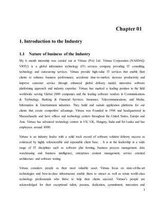 1
Chapter 01
1. Introduction to the Industry
1.1 Nature of business of the Industry
My 6 month internship was carried out at Virtusa (Pvt) Ltd. Virtusa Corporation (NASDAQ:
VRTU) is a global information technology (IT) services company providing IT consulting,
technology and outsourcing services. Virtusa provide high-value IT services that enable their
clients to enhance business performance, accelerate time-to-market, increase productivity and
improve customer service through enhanced global delivery model, innovative software
platforming approach and industry expertise. Virtusa has marked a leading position in the field
worldwide serving Global 2000 companies and the leading software vendors in Communications
& Technology, Banking & Financial Services, Insurance, Telecommunications, and Media,
Information & Entertainment industries. They build and sustain application platforms for our
clients that create competitive advantage. Virtusa was Founded in 1996 and headquartered in
Massachusetts and have offices and technology centers throughout the United States, Europe and
Asia. Virtusa has advanced technology centers in US, UK, Hungary, India and Sri Lanka and has
employees around 8000.
Virtusa is an industry leader with a solid track record of software solution delivery success as
evidenced by highly referenceable and repeatable client base. . It is in the leadership in a wide
range of IT disciplines such as software plat forming, business process management, data
warehousing and business intelligence, enterprises content management, service oriented
architecture and software testing.
Virtusa considers people as their most valuable asset. Virtusa focus on state-of-the-art
technologies and best-in-class infrastructure enable them to attract as well as retain world-class
technology professionals who thrive to help their clients succeed. Virtusa’s people are
acknowledged for their exceptional talent, passion, dedication, commitment, innovation and
 