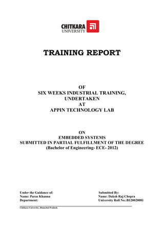 TRAINING REPORT
OF
SIX WEEKS INDUSTRIAL TRAINING,
UNDERTAKEN
AT
APPIN TECHNOLOGY LAB
ON
EMBEDDED SYSTEMS
SUBMITTED IN PARTIAL FULFILLMENT OF THE DEGREE
(Bachelor of Engineering- ECE- 2012)
Under the Guidance of: Submitted By:
Name: Paras Khanna Name: Daksh Raj Chopra
Department: University Roll No.:B120020081
__________________________________________________________
Chitkara University, Himachal Pradesh.
 