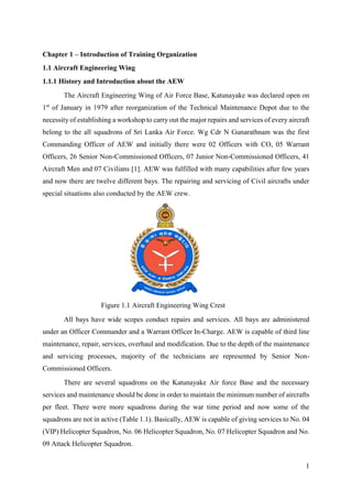 1
Chapter 1 – Introduction of Training Organization
1.1 Aircraft Engineering Wing
1.1.1 History and Introduction about the AEW
The Aircraft Engineering Wing of Air Force Base, Katunayake was declared open on
1st
of January in 1979 after reorganization of the Technical Maintenance Depot due to the
necessity of establishing a workshop to carry out the major repairs and services of every aircraft
belong to the all squadrons of Sri Lanka Air Force. Wg Cdr N Gunarathnam was the first
Commanding Officer of AEW and initially there were 02 Officers with CO, 05 Warrant
Officers, 26 Senior Non-Commissioned Officers, 07 Junior Non-Commissioned Officers, 41
Aircraft Men and 07 Civilians [1]. AEW was fulfilled with many capabilities after few years
and now there are twelve different bays. The repairing and servicing of Civil aircrafts under
special situations also conducted by the AEW crew.
All bays have wide scopes conduct repairs and services. All bays are administered
under an Officer Commander and a Warrant Officer In-Charge. AEW is capable of third line
maintenance, repair, services, overhaul and modification. Due to the depth of the maintenance
and servicing processes, majority of the technicians are represented by Senior Non-
Commissioned Officers.
There are several squadrons on the Katunayake Air force Base and the necessary
services and maintenance should be done in order to maintain the minimum number of aircrafts
per fleet. There were more squadrons during the war time period and now some of the
squadrons are not in active (Table 1.1). Basically, AEW is capable of giving services to No. 04
(VIP) Helicopter Squadron, No. 06 Helicopter Squadron, No. 07 Helicopter Squadron and No.
09 Attack Helicopter Squadron.
Figure 1.1 Aircraft Engineering Wing Crest
 