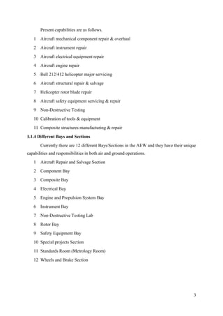 3
Present capabilities are as follows.
1 Aircraft mechanical component repair & overhaul
2 Aircraft instrument repair
3 Aircraft electrical equipment repair
4 Aircraft engine repair
5 Bell 212/412 helicopter major servicing
6 Aircraft structural repair & salvage
7 Helicopter rotor blade repair
8 Aircraft safety equipment servicing & repair
9 Non-Destructive Testing
10 Calibration of tools & equipment
11 Composite structures manufacturing & repair
1.1.4 Different Bays and Sections
Currently there are 12 different Bays/Sections in the AEW and they have their unique
capabilities and responsibilities in both air and ground operations.
1 Aircraft Repair and Salvage Section
2 Component Bay
3 Composite Bay
4 Electrical Bay
5 Engine and Propulsion System Bay
6 Instrument Bay
7 Non-Destructive Testing Lab
8 Rotor Bay
9 Safety Equipment Bay
10 Special projects Section
11 Standards Room (Metrology Room)
12 Wheels and Brake Section
 