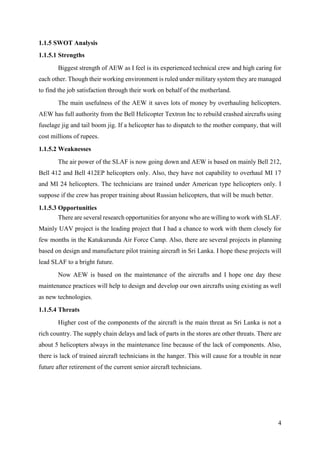 4
1.1.5 SWOT Analysis
1.1.5.1 Strengths
Biggest strength of AEW as I feel is its experienced technical crew and high caring for
each other. Though their working environment is ruled under military system they are managed
to find the job satisfaction through their work on behalf of the motherland.
The main usefulness of the AEW it saves lots of money by overhauling helicopters.
AEW has full authority from the Bell Helicopter Textron Inc to rebuild crashed aircrafts using
fuselage jig and tail boom jig. If a helicopter has to dispatch to the mother company, that will
cost millions of rupees.
1.1.5.2 Weaknesses
The air power of the SLAF is now going down and AEW is based on mainly Bell 212,
Bell 412 and Bell 412EP helicopters only. Also, they have not capability to overhaul MI 17
and MI 24 helicopters. The technicians are trained under American type helicopters only. I
suppose if the crew has proper training about Russian helicopters, that will be much better.
1.1.5.3 Opportunities
There are several research opportunities for anyone who are willing to work with SLAF.
Mainly UAV project is the leading project that I had a chance to work with them closely for
few months in the Katukurunda Air Force Camp. Also, there are several projects in planning
based on design and manufacture pilot training aircraft in Sri Lanka. I hope these projects will
lead SLAF to a bright future.
Now AEW is based on the maintenance of the aircrafts and I hope one day these
maintenance practices will help to design and develop our own aircrafts using existing as well
as new technologies.
1.1.5.4 Threats
Higher cost of the components of the aircraft is the main threat as Sri Lanka is not a
rich country. The supply chain delays and lack of parts in the stores are other threats. There are
about 5 helicopters always in the maintenance line because of the lack of components. Also,
there is lack of trained aircraft technicians in the hanger. This will cause for a trouble in near
future after retirement of the current senior aircraft technicians.
 