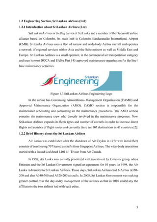 5
1.2 Engineering Section, SriLankan Airlines (Ltd)
1.2.1 Introduction about SriLankan Airlines (Ltd)
SriLankan Airlines is the flag carrier of Sri Lanka and a member of the Oneworld airline
alliance based on Colombo. Its main hub is Colombo Bandaranaike International Airport
(CMB). Sri Lanka Airlines uses a fleet of narrow and wide-body Airbus aircraft and operates
a network of regional services within Asia and the Subcontinent as well as Middle East and
Europe. Sri Lankan Airlines is a small operator, in the commercial air transportation category
and uses its own DGCA and EASA Part 145 approved maintenance organization for the line /
base maintenance activities.
In the airline has Continuing Airworthiness Management Organization (CAMO) and
Approved Maintenance Organization (AMO). CAMO section is responsible for the
maintenance scheduling and controlling all the maintenance procedures. The AMO section
contains the maintenance crew who directly involved in the maintenance processes. Now
SriLankan Airlines expands its fleets types and number of aircrafts in order to increase direct
flights and number of flight routes and currently there are 105 destinations in 47 countries [2].
1.2.2 Brief History about the Sri Lankan Airlines
Air Lanka was established after the shutdown of Air Ceylon in 1979 with initial fleet
consists of two Boeing 707 leased aircrafts from Singapore Airlines. The wide-body operations
started with a leased Lockheed L1011-1 Tristar from Air Canada.
In 1998, Air Lanka was partially privatized with investment by Emirates group, when
Emirates and the Sri Lankan Government signed an agreement for 10 years. In 1998, the Air
Lanka re-branded to SriLankan Airlines. Those days, SriLankan Airlines had 6 Airbus A330-
200 and also A340-300 and A320-200 aircrafts. In 2008, Sri Lankan Government was seeking
greater control over the day-today management of the airlines so that in 2010 ended any the
affiliations the two airlines had with each other.
Figure 1.3 SriLankan Airlines Engineering Logo
 