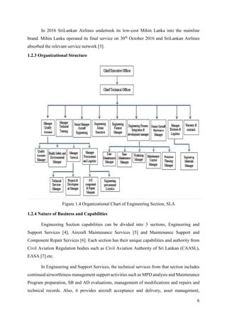 6
In 2016 SriLankan Airlines undertook its low-cost Mihin Lanka into the mainline
brand. Mihin Lanka operated its final service on 30th
October 2016 and SriLankan Airlines
absorbed the relevant service network [3].
1.2.3 Organizational Structure
1.2.4 Nature of Business and Capabilities
Engineering Section capabilities can be divided into 3 sections, Engineering and
Support Services [4], Aircraft Maintenance Services [5] and Maintenance Support and
Component Repair Services [6]. Each section has their unique capabilities and authority from
Civil Aviation Regulation bodies such as Civil Aviation Authority of Sri Lankan (CAASL),
EASA [7] etc.
In Engineering and Support Services, the technical services from that section includes
continued airworthiness management support activities such as MPD analysis and Maintenance
Program preparation, SB and AD evaluations, management of modifications and repairs and
technical records. Also, it provides aircraft acceptance and delivery, asset management,
Figure 1.4 Organizational Chart of Engineering Section, SLA
 