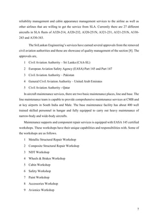 7
reliability management and cabin appearance management services to the airline as well as
other airlines that are willing to get the service from SLA. Currently there are 27 different
aircrafts in SLA fleets of A320-214, A320-232, A320-251N, A321-231, A321-251N, A330-
243 and A330-343.
The SriLankan Engineering’s services have earned several approvals from the removed
civil aviation authorities and those are showcase of quality management of the section [8]. The
approvals are,
1 Civil Aviation Authority – Sri Lanka (CAA-SL)
2 European Aviation Safety Agency (EASA) Part 145 and Part 147
3 Civil Aviation Authority – Pakistan
4 General Civil Aviation Authority – United Arab Emirates
5 Civil Aviation Authority - Qatar
In aircraft maintenance services, there are two basic maintenance places, line and base. The
line maintenance team is capable to provide comprehensive maintenance services at CMB and
at key airports in South India and Male. The base maintenance facility has about 400 well
trained skilled personnel in hangar and fully equipped to carry out heavy maintenance of
narrow-body and wide-body aircrafts.
Maintenance supports and component repair services is equipped with EASA 145 certified
workshops. These workshops have their unique capabilities and responsibilities with. Some of
the workshops are as follows.
1 Metallic Structural Repair Workshop
2 Composite Structural Repair Workshop
3 NDT Workshop
4 Wheels & Brakes Workshop
5 Cabin Workshop
6 Safety Workshop
7 Paint Workshop
8 Accessories Workshop
9 Avionics Workshop
 