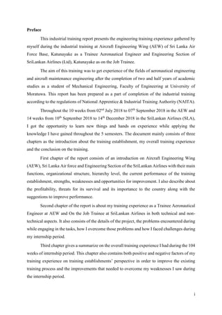 i
Preface
This industrial training report presents the engineering training experience gathered by
myself during the industrial training at Aircraft Engineering Wing (AEW) of Sri Lanka Air
Force Base, Katunayake as a Trainee Aeronautical Engineer and Engineering Section of
SriLankan Airlines (Ltd), Katunayake as on the Job Trainee.
The aim of this training was to get experience of the fields of aeronautical engineering
and aircraft maintenance engineering after the completion of two and half years of academic
studies as a student of Mechanical Engineering, Faculty of Engineering at University of
Moratuwa. This report has been prepared as a part of completion of the industrial training
according to the regulations of National Apprentice & Industrial Training Authority (NAITA).
Throughout the 10 weeks from 02nd
July 2018 to 07th
September 2018 in the AEW and
14 weeks from 10th
September 2018 to 14th
December 2018 in the SriLankan Airlines (SLA),
I got the opportunity to learn new things and hands on experience while applying the
knowledge I have gained throughout the 5 semesters. The document mainly consists of three
chapters as the introduction about the training establishment, my overall training experience
and the conclusion on the training.
First chapter of the report consists of an introduction on Aircraft Engineering Wing
(AEW), Sri Lanka Air force and Engineering Section of the SriLankan Airlines with their main
functions, organizational structure, hierarchy level, the current performance of the training
establishment, strengths, weaknesses and opportunities for improvement. I also describe about
the profitability, threats for its survival and its importance to the country along with the
suggestions to improve performance.
Second chapter of the report is about my training experience as a Trainee Aeronautical
Engineer at AEW and On the Job Trainee at SriLankan Airlines in both technical and non-
technical aspects. It also consists of the details of the project, the problems encountered during
while engaging in the tasks, how I overcome those problems and how I faced challenges during
my internship period.
Third chapter gives a summarize on the overall training experience I had during the 104
weeks of internship period. This chapter also contains both positive and negative factors of my
training experience on training establishments’ perspective in order to improve the existing
training process and the improvements that needed to overcome my weaknesses I saw during
the internship period.
 
