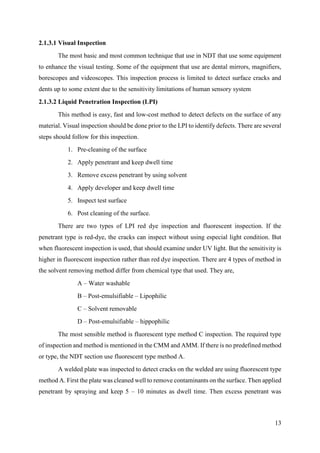 13
2.1.3.1 Visual Inspection
The most basic and most common technique that use in NDT that use some equipment
to enhance the visual testing. Some of the equipment that use are dental mirrors, magnifiers,
borescopes and videoscopes. This inspection process is limited to detect surface cracks and
dents up to some extent due to the sensitivity limitations of human sensory system
2.1.3.2 Liquid Penetration Inspection (LPI)
This method is easy, fast and low-cost method to detect defects on the surface of any
material. Visual inspection should be done prior to the LPI to identify defects. There are several
steps should follow for this inspection.
1. Pre-cleaning of the surface
2. Apply penetrant and keep dwell time
3. Remove excess penetrant by using solvent
4. Apply developer and keep dwell time
5. Inspect test surface
6. Post cleaning of the surface.
There are two types of LPI red dye inspection and fluorescent inspection. If the
penetrant type is red-dye, the cracks can inspect without using especial light condition. But
when fluorescent inspection is used, that should examine under UV light. But the sensitivity is
higher in fluorescent inspection rather than red dye inspection. There are 4 types of method in
the solvent removing method differ from chemical type that used. They are,
A – Water washable
B – Post-emulsifiable – Lipophilic
C – Solvent removable
D – Post-emulsifiable – hippophilic
The most sensible method is fluorescent type method C inspection. The required type
of inspection and method is mentioned in the CMM and AMM. If there is no predefined method
or type, the NDT section use fluorescent type method A.
A welded plate was inspected to detect cracks on the welded are using fluorescent type
method A. First the plate was cleaned well to remove contaminants on the surface. Then applied
penetrant by spraying and keep 5 – 10 minutes as dwell time. Then excess penetrant was
 