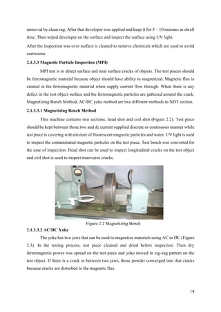 14
removed by clean rag. After that developer was applied and keep it for 5 – 10 minutes as dwell
time. Then wiped developer on the surface and inspect the surface using UV light.
After the inspection was over surface is cleaned to remove chemicals which are used to avoid
corrosions.
2.1.3.3 Magnetic Particle Inspection (MPI)
MPI test is to detect surface and near surface cracks of objects. The test pieces should
be ferromagnetic material because object should have ability to magnetized. Magnetic flux is
created in the ferromagnetic material when supply current flow through. When there is any
defect in the test object surface and the ferromagnetic particles are gathered around the crack.
Magnetizing Bench Method, AC/DC yoke method are two different methods in NDT section.
2.1.3.3.1 Magnetizing Bench Method
This machine contains two sections, head shot and coil shot (Figure 2.2). Test piece
should be kept between those two and dc current supplied discrete or continuous manner while
test piece is covering with mixture of fluorescent magnetic particles and water. UV light is used
to inspect the contaminated magnetic particles on the test piece. Test bench was converted for
the ease of inspection. Head shot can be used to inspect longitudinal cracks on the test object
and coil shot is used to inspect transverse cracks.
2.1.3.3.2 AC/DC Yoke
The yoke has two jaws that can be used to magnetize materials using AC or DC (Figure
2.3). In the testing process, test piece cleaned and dried before inspection. Then dry
ferromagnetic power was spread on the test piece and yoke moved in zig-zag pattern on the
test object. If there is a crack in between two jaws, those powder converged into that cracks
because cracks are disturbed to the magnetic flux.
Figure 2.2 Magnetizing Bench
 