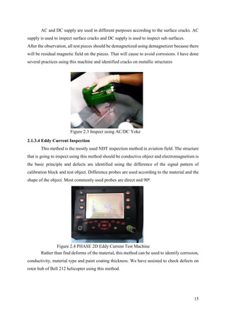 15
AC and DC supply are used in different purposes according to the surface cracks. AC
supply is used to inspect surface cracks and DC supply is used to inspect sub surfaces.
After the observation, all test pieces should be demagnetized using demagnetizer because there
will be residual magnetic field on the pieces. That will cause to avoid corrosions. I have done
several practices using this machine and identified cracks on metallic structures
2.1.3.4 Eddy Current Inspection
This method is the mostly used NDT inspection method in aviation field. The structure
that is going to inspect using this method should be conductive object and electromagnetism is
the basic principle and defects are identified using the difference of the signal pattern of
calibration block and test object. Difference probes are used according to the material and the
shape of the object. Most commonly used probes are direct and 90⁰.
Rather than find deforms of the material, this method can be used to identify corrosion,
conductivity, material type and paint coating thickness. We have assisted to check defects on
rotor hub of Bell 212 helicopter using this method.
Figure 2.3 Inspect using AC/DC Yoke
Figure 2.4 PHASE 2D Eddy Current Test Machine
 