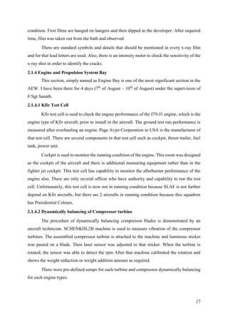 17
condition. First films are hanged on hangers and then dipped in the developer. After required
time, film was taken out from the bath and observed.
There are standard symbols and details that should be mentioned in every x-ray film
and for that lead letters are used. Also, there is an intensity meter to check the sensitivity of the
x-ray shot in order to identify the cracks.
2.1.4 Engine and Propulsion System Bay
This section, simply named as Engine Bay is one of the most significant section in the
AEW. I have been there for 4 days (7th
of August – 10th
of August) under the supervision of
F/Sgt Sanath.
2.1.4.1 Kfir Test Cell
Kfir test cell is used to check the engine performance of the J79-J1 engine, which is the
engine type of Kfir aircraft, prior to install in the aircraft. The ground test run performance is
measured after overhauling an engine. Page Avjet Cooperation in USA is the manufacturer of
that test cell. There are several components in that test cell such as cockpit, thrust trailer, fuel
tank, power unit.
Cockpit is used to monitor the running condition of the engine. This room was designed
as the cockpit of the aircraft and there is additional measuring equipment rather than in the
fighter jet cockpit. This test cell has capability to monitor the afterburner performance of the
engine also. There are only several officer who have authority and capability to run the test
cell. Unfortunately, this test cell is now not in running condition because SLAF is not further
depend on Kfir aircrafts, but there are 2 aircrafts in running condition because this squadron
has Presidential Colours.
2.1.4.2 Dynamically balancing of Compressor turbine
The procedure of dynamically balancing compressor blades is demonstrated by an
aircraft technician. SCHENKHL2B machine is used to measure vibration of the compressor
turbines. The assembled compressor turbine is attached to the machine and luminous sticker
was pasted on a blade. Then laser sensor was adjusted to that sticker. When the turbine is
rotated, the sensor was able to detect the rpm After that machine calibrated the rotation and
shows the weight reduction or weight addition amount as required.
There were pre-defined setups for each turbine and compressor dynamically balancing
for each engine types.
 