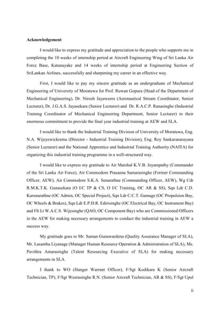 ii
Acknowledgement
I would like to express my gratitude and appreciation to the people who supports me in
completing the 10 weeks of internship period at Aircraft Engineering Wing of Sri Lanka Air
Force Base, Katunayake and 14 weeks of internship period at Engineering Section of
SriLankan Airlines, successfully and sharpening my career in an effective way.
First, I would like to pay my sincere gratitude as an undergraduate of Mechanical
Engineering of University of Moratuwa for Prof. Ruwan Gopura (Head of the Department of
Mechanical Engineering), Dr. Nirosh Jayaweera (Aeronautical Stream Coordinator, Senior
Lecturer), Dr. J.G.A.S. Jayasekara (Senior Lecturer) and Dr. R.A.C.P. Ranasinghe (Industrial
Training Coordinator of Mechanical Engineering Department, Senior Lecturer) to their
enormous commitment to provide the final year industrial training at AEW and SLA.
I would like to thank the Industrial Training Division of University of Moratuwa, Eng.
N.A. Wijeyewickrema (Director - Industrial Training Division), Eng. Roy Sankaranarayana
(Senior Lecturer) and the National Apprentice and Industrial Training Authority (NAITA) for
organizing this industrial training programme in a well-structured way.
I would like to express my gratitude to Air Marshal K.V.B. Jayampathy (Commander
of the Sri Lanka Air Force), Air Commodore Prasanna Samarasinghe (Former Commanding
Officer, AEW), Air Commodore S.K.A. Senarathne (Commanding Officer, AEW), Wg Cdr
R.M.K.T.K. Gunasekara (O I/C TP & CS, O I/C Training, OC AR & SS), Sqn Ldr C.D.
Karunarathne (OC Admin, OC Special Project), Sqn Ldr C.C.T. Gamage (OC Propulsion Bay,
OC Wheels & Brakes), Sqn Ldr E.P.D.R. Edirisinghe (OC Electrical Bay, OC Instrument Bay)
and Flt Lt W.A.C.S. Wijesinghe (QAO, OC Component Bay) who are Commissioned Officers
in the AEW for making necessary arrangements to conduct the industrial training in AEW a
success way.
My gratitude goes to Mr. Saman Gunawardena (Quality Assurance Manager of SLA),
Mr. Lasantha Liyanage (Manager Human Resource Operation & Administration of SLA), Ms.
Pavithra Amarasinghe (Talent Resourcing Executive of SLA) for making necessary
arrangements in SLA.
I thank to WO (Hanger Warrant Officer), F/Sgt Kodikara K (Senior Aircraft
Technician, TP), F/Sgt Weerasinghe R.N. (Senior Aircraft Technician, AR & SS), F/Sgt Upul
 