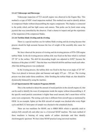18
2.1.4.3 Videoscope and Borescope
Videoscope inspection of Y12 aircraft engine was observed in the Engine Bay. This
method is a type of NDT visual inspection method. This method was used to identify defects
in compressor blades without disassembling the engine components. The display is connected
to the probe which end has light source and camera. That probe can be bend rotate using
joystick that was controlled by the observer. I had a chance to inspect and get the experience
of the inspection of the compressor blades.
2.1.4.4 Turbine blade riveting and de-riveting
There is a special machine use for turbine blade riveting and de-riveting because that
process should be high accurate because the loss of weight of the assembly disc cause for
vibrations.
We have observed the process of riveting and de-riveting process of PT6-3TB engine
turbine blade. In the de-riveting process turbine disk was fixed on the base which is inclined
22⁰ 30” to the surface. The drill bit descending height was adjusted to 0.092” because the
thickness of the plate is 0.092”. Then the base was lifted till drill bit and base touch each other.
After that drilling process was conducted.
In the riveting process, the turbine disk was fixed to the base at an angle of 22⁰ 30”.
Then rivet placed in between plate and hammer and apply 875 psi – 925 psi. The riveting
process was done under those conditions. After finishing the turbine blade set, that should be
dynamically balanced by using the machine.
2.1.4.5 Spectrometric Oil Analysis Program (SOAP)
This is the method to detect the amount of metal particles in the aircraft engine oil, that
can be used to identify the wear of components inside the engine without disassembling it. If
the specific metal particle concentrate is higher than usual amount, that’s mean there will be
some worn components. The testing cycle time is different from aircraft type as mentioned by
OEM. As an example, fighter jet like Kfir aircraft oil sample was checked after every flight
cycle and Bell 212 helicopter oil sample was checked in the scheduled checks.
There are two machines for SOAP, one is BIRD MOA which is specially used to
analyze Kfir aircraft oils and other one is a Universal SOAP machine. The main method of
these machines is burning oil using sparks of carbon electrodes and then identify
electromagnetic spectrum. We have done SOAP practical using universal machine.
 