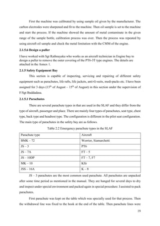 19
First the machine was calibrated by using sample oil given by the manufacturer. The
carbon electrodes were sharpened and fit to the machine. Then oil sample is set to the machine
and start the process. If the machine showed the amount of metal contaminate in the given
range of the sample bottle, calibration process was over. Then the process was repeated by
using aircraft oil sample and check the metal limitation with the CMM of the engine.
2.1.5.6 Design a puller
I have worked with Sgt Rathnayaka who works as an aircraft technician in Engine bay to
design a puller to remove the outer covering of the PT6-3T type engines. The details are
attached in the Annex 1.
2.1.5 Safety Equipment Bay
This section is capable of inspecting, servicing and repairing of different safety
equipment such as parachutes, life rafts, life jackets, anti-G-suits, medi-packs etc. I have been
assigned for 3 days (13th
of August – 15th
of August) in this section under the supervision of
F/Sgt Buddadasa.
2.1.5.1 Parachutes
There are several parachute types in that are used in the SLAF and they differ from the
type of aircraft, passenger and place. There are mainly four types of parachutes, seat type, chest
type, back type and headrest type. The configuration is different in the pilot seat configuration.
The main type of parachutes in the safety bay are as follows.
Table 2.2 Emergency parachute types in the SLAF
Parachute type Aircraft
BMK – 72 Worrior, Siamarchetti
JS – 3 PT6
JS – 7A FT – 5
JS – 10DP FT – 7, F7
MK – 10 Kfir
JSS – 16A K – 8
JS – 3 parachutes are the most common used parachute. All parachutes are unpacked
after some time period as mentioned in the manual. They are hanged for several days to dry
and inspect under special environment and packed again in special procedure. I assisted to pack
parachutes.
First parachute was kept on the table which was specially used for that process. Then
the withdrawal line was fixed to the hook at the end of the table. Then parachute lines were
 