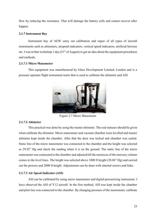 23
flow by reducing the resistance. That will damage the battery cells and cannot recover after
happen.
2.1.7 Instrument Bay
Instrument bay of AEW carry out calibration and repair of all types of aircraft
instruments such as altimeters, airspeed indicators, vertical speed indicators, artificial horizon
etc. I was in that workshop 1 day (21st
of August) to get an idea about the equipment procedures
and methods.
2.1.7.1 Micro Manometer
This equipment was manufactured by Glass Development Limited, London and is a
pressure operator flight instrument tester that is used to calibrate the altimeter and ASI.
2.1.7.2 Altimeter
This practical was done by using the master altimeter. The real statuses should be given
when calibrate the altimeter. Micro manometer and vacuum chamber were levelled and master
altimeter kept inside the chamber. After that the door was locked and chamber was sealed.
Static line of the micro manometer was connected to the chamber and the height was selected
as 29.92” Hg and check the reading when it is on the ground. The static line of the micro
manometer was connected to the chamber and adjusted till the meniscus of the mercury column
comes to the level lines. The height was selected above 1000 ft height (28.86” Hg) and carried
out the process and 2000 ft height. Adjustments can be done with internal screws and links.
2.1.7.3 Air Speed Indicator (ASI)
ASI can be calibrated by using micro manometer and digital pressurizing instrument. I
have observed the ASI of Y12 aircraft. In the first method, ASI was kept inside the chamber
and pitot line was connected to the chamber. By changing pressure of the monometer, calibrate
Figure 2.7 Micro Manometer
 