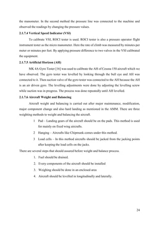 24
the manometer. In the second method the pressure line was connected to the machine and
observed the readings by changing the pressure values.
2.1.7.4 Vertical Speed Indicator (VSI)
To calibrate VSI, ROCI tester is used. ROCI tester is also a pressure operator flight
instrument tester as the micro manometer. Here the rate of climb was measured by minutes per
meter or minutes per feet. By applying pressure difference to two valves in the VSI calibrated
the equipment.
2.1.7.5 Artificial Horizon (AH)
MK 4A Gyro Tester [16] was used to calibrate the AH of Cessna 150 aircraft which we
have observed. The gyro tester was levelled by looking through the bull eye and AH was
connected to it. Then suction valve of the gyro tester was connected to the AH because the AH
is an air driven gyro. The levelling adjustments were done by adjusting the levelling screw
while suction was in progress. The process was done repeatedly until AH levelled.
2.1.7.6 Aircraft Weight and Balancing
Aircraft weight and balancing is carried out after major maintenance, modification,
major component change and also hard landing as mentioned in the AMM. There are three
weighting methods to weight and balancing the aircraft.
1 Pad – Landing gears of the aircraft should be on the pads. This method is used
for mainly on fixed wing aircrafts.
2 Hanging – Aircrafts like Chipmunk comes under this method.
3 Load cells – In this method aircrafts should be jacked from the jacking points
after keeping the load cells on the jacks.
There are several steps that should assured before weight and balance process.
1. Fuel should be drained.
2. Every components of the aircraft should be installed
3. Weighing should be done in an enclosed area
4. Aircraft should be levelled in longitudinally and laterally.
 