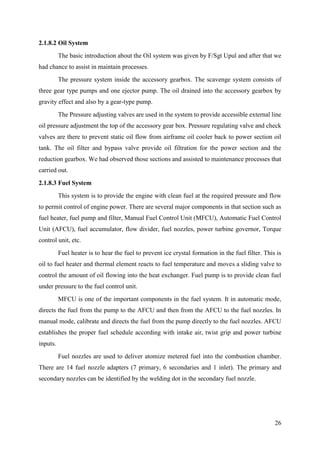 26
2.1.8.2 Oil System
The basic introduction about the Oil system was given by F/Sgt Upul and after that we
had chance to assist in maintain processes.
The pressure system inside the accessory gearbox. The scavenge system consists of
three gear type pumps and one ejector pump. The oil drained into the accessory gearbox by
gravity effect and also by a gear-type pump.
The Pressure adjusting valves are used in the system to provide accessible external line
oil pressure adjustment the top of the accessory gear box. Pressure regulating valve and check
valves are there to prevent static oil flow from airframe oil cooler back to power section oil
tank. The oil filter and bypass valve provide oil filtration for the power section and the
reduction gearbox. We had observed those sections and assisted to maintenance processes that
carried out.
2.1.8.3 Fuel System
This system is to provide the engine with clean fuel at the required pressure and flow
to permit control of engine power. There are several major components in that section such as
fuel heater, fuel pump and filter, Manual Fuel Control Unit (MFCU), Automatic Fuel Control
Unit (AFCU), fuel accumulator, flow divider, fuel nozzles, power turbine governor, Torque
control unit, etc.
Fuel heater is to hear the fuel to prevent ice crystal formation in the fuel filter. This is
oil to fuel heater and thermal element reacts to fuel temperature and moves a sliding valve to
control the amount of oil flowing into the heat exchanger. Fuel pump is to provide clean fuel
under pressure to the fuel control unit.
MFCU is one of the important components in the fuel system. It in automatic mode,
directs the fuel from the pump to the AFCU and then from the AFCU to the fuel nozzles. In
manual mode, calibrate and directs the fuel from the pump directly to the fuel nozzles. AFCU
establishes the proper fuel schedule according with intake air, twist grip and power turbine
inputs.
Fuel nozzles are used to deliver atomize metered fuel into the combustion chamber.
There are 14 fuel nozzle adapters (7 primary, 6 secondaries and 1 inlet). The primary and
secondary nozzles can be identified by the welding dot in the secondary fuel nozzle.
 
