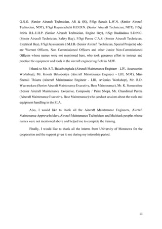 iii
G.N.G. (Senior Aircraft Technician, AR & SS), F/Sgt Sanath L.W.N. (Senior Aircraft
Technician, NDT), F/Sgt Hapuarachchi H.D.D.N. (Senior Aircraft Technician, NDT), F/Sgt
Peiris D.L.E.H.P. (Senior Aircraft Technician, Engine Bay), F/Sgt Buddadasa S.D.N.C.
(Senior Aircraft Technician, Safety Bay), F/Sgt Perera C.A.S. (Senior Aircraft Technician,
Electrical Bay), F/Sgt Jayasundara J.M.J.B. (Senior Aircraft Technician, Special Projects) who
are Warrant Officers, Non Commissioned Officers and other Junior Non-Commissioned
Officers whose names were not mentioned here, who took generous effort to instruct and
practice the equipment and tools in the aircraft engineering field in AEW.
I thank to Mr. S.T. Bulathsinghala (Aircraft Maintenance Engineer - LIV, Accessories
Workshop), Mr. Kosala Balasooriya (Aircraft Maintenance Engineer - LIII, NDT), Miss
Shenali Thisera (Aircraft Maintenance Engineer - LIII, Avionics Workshop), Mr. R.D.
Weerasekara (Senior Aircraft Maintenance Executive, Base Maintenance), Mr. K. Somarathne
(Senior Aircraft Maintenance Executive, Composite / Paint Shop), Mr. Chandimal Perera
(Aircraft Maintenance Executive, Base Maintenance) who conduct sessions about the tools and
equipment handling in the SLA.
Also, I would like to thank all the Aircraft Maintenance Engineers, Aircraft
Maintenance Approve holders, Aircraft Maintenance Technicians and Multitask peoples whose
names were not mentioned above and helped me to complete the training.
Finally, I would like to thank all the interns from University of Moratuwa for the
cooperation and the support given to me during my internship period.
 