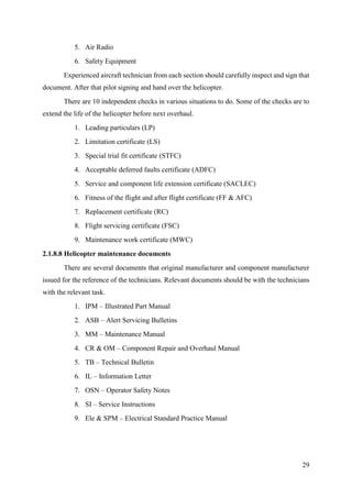 29
5. Air Radio
6. Safety Equipment
Experienced aircraft technician from each section should carefully inspect and sign that
document. After that pilot signing and hand over the helicopter.
There are 10 independent checks in various situations to do. Some of the checks are to
extend the life of the helicopter before next overhaul.
1. Leading particulars (LP)
2. Limitation certificate (LS)
3. Special trial fit certificate (STFC)
4. Acceptable deferred faults certificate (ADFC)
5. Service and component life extension certificate (SACLEC)
6. Fitness of the flight and after flight certificate (FF & AFC)
7. Replacement certificate (RC)
8. Flight servicing certificate (FSC)
9. Maintenance work certificate (MWC)
2.1.8.8 Helicopter maintenance documents
There are several documents that original manufacturer and component manufacturer
issued for the reference of the technicians. Relevant documents should be with the technicians
with the relevant task.
1. IPM – Illustrated Part Manual
2. ASB – Alert Servicing Bulletins
3. MM – Maintenance Manual
4. CR & OM – Component Repair and Overhaul Manual
5. TB – Technical Bulletin
6. IL – Information Letter
7. OSN – Operator Safety Notes
8. SI – Service Instructions
9. Ele & SPM – Electrical Standard Practice Manual
 