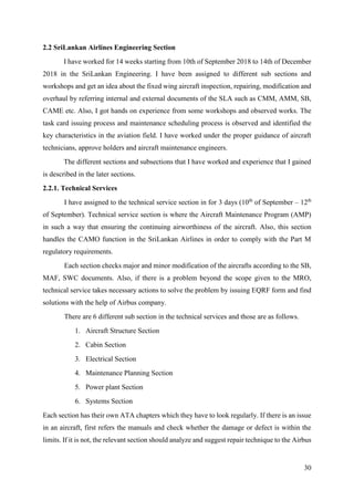 30
2.2 SriLankan Airlines Engineering Section
I have worked for 14 weeks starting from 10th of September 2018 to 14th of December
2018 in the SriLankan Engineering. I have been assigned to different sub sections and
workshops and get an idea about the fixed wing aircraft inspection, repairing, modification and
overhaul by referring internal and external documents of the SLA such as CMM, AMM, SB,
CAME etc. Also, I got hands on experience from some workshops and observed works. The
task card issuing process and maintenance scheduling process is observed and identified the
key characteristics in the aviation field. I have worked under the proper guidance of aircraft
technicians, approve holders and aircraft maintenance engineers.
The different sections and subsections that I have worked and experience that I gained
is described in the later sections.
2.2.1. Technical Services
I have assigned to the technical service section in for 3 days (10th
of September – 12th
of September). Technical service section is where the Aircraft Maintenance Program (AMP)
in such a way that ensuring the continuing airworthiness of the aircraft. Also, this section
handles the CAMO function in the SriLankan Airlines in order to comply with the Part M
regulatory requirements.
Each section checks major and minor modification of the aircrafts according to the SB,
MAF, SWC documents. Also, if there is a problem beyond the scope given to the MRO,
technical service takes necessary actions to solve the problem by issuing EQRF form and find
solutions with the help of Airbus company.
There are 6 different sub section in the technical services and those are as follows.
1. Aircraft Structure Section
2. Cabin Section
3. Electrical Section
4. Maintenance Planning Section
5. Power plant Section
6. Systems Section
Each section has their own ATA chapters which they have to look regularly. If there is an issue
in an aircraft, first refers the manuals and check whether the damage or defect is within the
limits. If it is not, the relevant section should analyze and suggest repair technique to the Airbus
 
