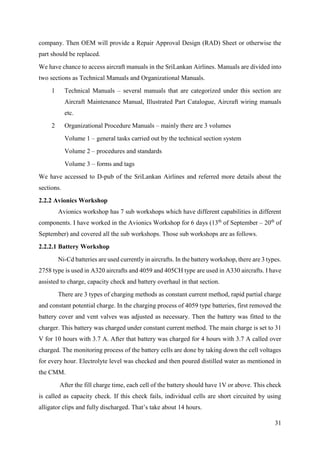 31
company. Then OEM will provide a Repair Approval Design (RAD) Sheet or otherwise the
part should be replaced.
We have chance to access aircraft manuals in the SriLankan Airlines. Manuals are divided into
two sections as Technical Manuals and Organizational Manuals.
1 Technical Manuals – several manuals that are categorized under this section are
Aircraft Maintenance Manual, Illustrated Part Catalogue, Aircraft wiring manuals
etc.
2 Organizational Procedure Manuals – mainly there are 3 volumes
Volume 1 – general tasks carried out by the technical section system
Volume 2 – procedures and standards
Volume 3 – forms and tags
We have accessed to D-pub of the SriLankan Airlines and referred more details about the
sections.
2.2.2 Avionics Workshop
Avionics workshop has 7 sub workshops which have different capabilities in different
components. I have worked in the Avionics Workshop for 6 days (13th
of September – 20th
of
September) and covered all the sub workshops. Those sub workshops are as follows.
2.2.2.1 Battery Workshop
Ni-Cd batteries are used currently in aircrafts. In the battery workshop, there are 3 types.
2758 type is used in A320 aircrafts and 4059 and 405CH type are used in A330 aircrafts. I have
assisted to charge, capacity check and battery overhaul in that section.
There are 3 types of charging methods as constant current method, rapid partial charge
and constant potential charge. In the charging process of 4059 type batteries, first removed the
battery cover and vent valves was adjusted as necessary. Then the battery was fitted to the
charger. This battery was charged under constant current method. The main charge is set to 31
V for 10 hours with 3.7 A. After that battery was charged for 4 hours with 3.7 A called over
charged. The monitoring process of the battery cells are done by taking down the cell voltages
for every hour. Electrolyte level was checked and then poured distilled water as mentioned in
the CMM.
After the fill charge time, each cell of the battery should have 1V or above. This check
is called as capacity check. If this check fails, individual cells are short circuited by using
alligator clips and fully discharged. That’s take about 14 hours.
 