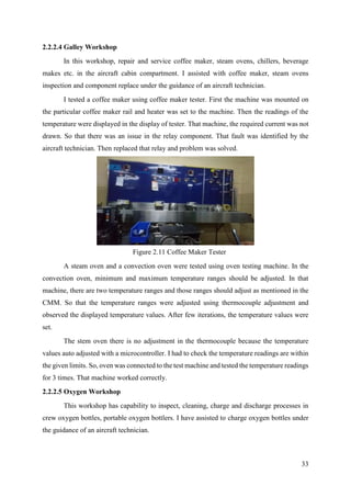 33
2.2.2.4 Galley Workshop
In this workshop, repair and service coffee maker, steam ovens, chillers, beverage
makes etc. in the aircraft cabin compartment. I assisted with coffee maker, steam ovens
inspection and component replace under the guidance of an aircraft technician.
I tested a coffee maker using coffee maker tester. First the machine was mounted on
the particular coffee maker rail and heater was set to the machine. Then the readings of the
temperature were displayed in the display of tester. That machine, the required current was not
drawn. So that there was an issue in the relay component. That fault was identified by the
aircraft technician. Then replaced that relay and problem was solved.
A steam oven and a convection oven were tested using oven testing machine. In the
convection oven, minimum and maximum temperature ranges should be adjusted. In that
machine, there are two temperature ranges and those ranges should adjust as mentioned in the
CMM. So that the temperature ranges were adjusted using thermocouple adjustment and
observed the displayed temperature values. After few iterations, the temperature values were
set.
The stem oven there is no adjustment in the thermocouple because the temperature
values auto adjusted with a microcontroller. I had to check the temperature readings are within
the given limits. So, oven was connected to the test machine and tested the temperature readings
for 3 times. That machine worked correctly.
2.2.2.5 Oxygen Workshop
This workshop has capability to inspect, cleaning, charge and discharge processes in
crew oxygen bottles, portable oxygen bottlers. I have assisted to charge oxygen bottles under
the guidance of an aircraft technician.
Figure 2.11 Coffee Maker Tester
 