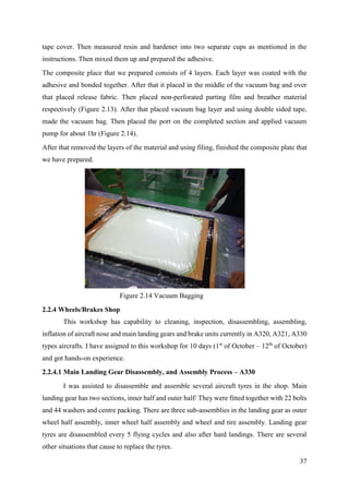 37
tape cover. Then measured resin and hardener into two separate cups as mentioned in the
instructions. Then mixed them up and prepared the adhesive.
The composite place that we prepared consists of 4 layers. Each layer was coated with the
adhesive and bonded together. After that it placed in the middle of the vacuum bag and over
that placed release fabric. Then placed non-perforated parting film and breather material
respectively (Figure 2.13). After that placed vacuum bag layer and using double sided tape,
made the vacuum bag. Then placed the port on the completed section and applied vacuum
pump for about 1hr (Figure 2.14).
After that removed the layers of the material and using filing, finished the composite plate that
we have prepared.
2.2.4 Wheels/Brakes Shop
This workshop has capability to cleaning, inspection, disassembling, assembling,
inflation of aircraft nose and main landing gears and brake units currently in A320, A321, A330
types aircrafts. I have assigned to this workshop for 10 days (1st
of October – 12th
of October)
and got hands-on experience.
2.2.4.1 Main Landing Gear Disassembly, and Assembly Process – A330
I was assisted to disassemble and assemble several aircraft tyres in the shop. Main
landing gear has two sections, inner half and outer half/ They were fitted together with 22 bolts
and 44 washers and centre packing. There are three sub-assemblies in the landing gear as outer
wheel half assembly, inner wheel half assembly and wheel and tire assembly. Landing gear
tyres are disassembled every 5 flying cycles and also after hard landings. There are several
other situations that cause to replace the tyres.
Figure 2.14 Vacuum Bagging
 
