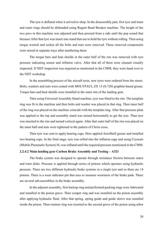 38
The tyre is deflated when it arrived to shop. In the disassembly part, first tyre and inner
and outer rings should be disbanded using Regent Bead Breaker machine. The height of the
two jaws in this machine was adjusted and then pressed from a side until the pop sound that
because After that tyre was insert into stand that use to hold the tyre without rolling. Then using
torque wrench and socket all the bolts and nuts were removed. These removed components
were stored in separate trays after numbering them.
The torque bars and heat shields in the outer half of the rim was removed with tyre
pressure indicating sensor and inflation valve. After that all of them were cleaned visually
inspected. If NDT inspection was required as mentioned in the CMM, they were hand over to
the NDT workshop.
In the assembling process of the aircraft tyres, new tyres were ordered from the stores.
Bolts, washers and nuts were coated with MOLYPAUL ZX 13 (S-720) graphite-based grease.
Torque bars and heat shields were installed in the outer rim of the landing gear.
Then using Universal Assembly Stand machine, tyre was fitted to the rim. The template
ring was fit to the machine and then bolts and washer was placed in that ring. Then inner half
of the ring was placed on the machine coincide with the template ring. After that pressure plate
was applied to the top and assembly stand was turned horizontally to get the tyre. Then tyre
was inserted to the rim and turned vertical again. After that outer half of the rim was placed on
the inner half and nuts were tightened in the pattern of Christ cross.
Then tyre was sent to apply bearing cups. Here applied AeroShell grease and installed
two bearing cups. In the final stage, tyre was rolled into the inflation cage and using Cryocart
(Mobile Pneumatic System) N2 was inflated until the required pressure mentioned in the CMM.
2.2.4.2 Main landing gear Carbon Brake Assembly and Testing – A321
The brake system was designed to operate through resistance friction between stator
and rotor disks. Pressure is applied through series of pistons which operates using hydraulic
pressure. There are two different hydraulic brake systems in a single tyre and so there are 14
pistons. There is a wear indicator pin that uses to measure weariness of the brake pads. There
are several sub-assemblies in the brake assembly.
In the adjuster assembly, first backup ring and performed packing rings were lubricated
and installed in the piston grave. Then scraper ring and was installed on the piston assembly
after applying hydraulic fluid. After that spring, spring guide and guide sleeve was installed
inside the piston. Then retainer ring was inserted to the second grove of the piston using arbor
 