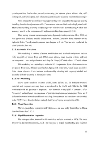 39
pressing machine. Seal retainer, second retainer ring, pin retainer, piston, adjuster tube, self-
locking nut, instruction plate, new retainer ring and insulator assembly was fitted accordingly.
After all adjuster assemblies were prepared, they were torqued to the required level by
installing them in the adjuster assembly. Piston sleeve area was lubricated using hydraulic oil.
Then hydraulic fitting assembly and packings were installed in the piston housing. Carbon disk
assembly was fit to the piston assembly and completed the brake assembly [18].
Then testing process was conducted using hydraulic testing machine. Here 3000 psi
was applied to a hydraulic line and leaved about 3 minutes. After that make sure there are no
hydraulic leaks. Then hydraulic pressure was dropped to 0 psi. This test was conducted for
other hydraulic lines too,
2.2.5 Accessories Workshop
This workshop is capable of repair, modification and overhaul components such as
roller assembly of power drive unit (PDU), door latches, cargo loading systems and heat
exchangers etc. I have assigned to this workshop for 5 days (15th
of October – 22nd
of October).
This workshop has capability to maintain 103 components. Some of the components
are power drive units, different door latches, Spring rod, wiper arm, water faucet assembly,
drain valves, reheaters. I have assisted to disassembly, cleaning with Isopropyl alcohol, and
assembly of roller assembly in power drive units.
2.2.6 NDT Workshop
I have used 8 methods to detect cracks, dents, defects, etc. for different structural
materials and engineers are used them as mentioned in the AMM and CMM in the NDT
workshop under the guidance of engineers. I was there for 10 days (23rd
of October – 6th
of
November) and got hands on experience of operating machines and equipment. There are 8
different inspection methods used in that workshop. Some of them are same as we have worked
in the AEW. I have described other methods that I haven’t come across in the AEW.
2.2.6.1 Visual Inspection
Mirrors, magnifiers, borescopes and videoscopes are used under this method as I have
described in section 2.1.3.1.
2.2.6.2 Liquid Penetration Inspection
The same procedure was used in this method as we have practiced in AEW. The basic
process was described in section 2.1.3.2. I have assisted to inspect main landing gear outer rim
 