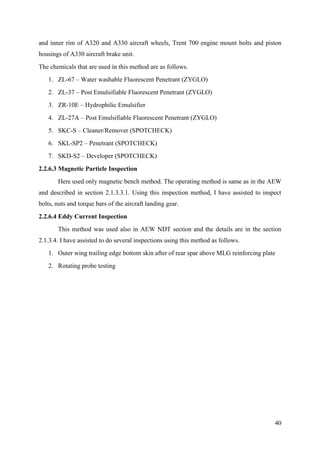 40
and inner rim of A320 and A330 aircraft wheels, Trent 700 engine mount bolts and piston
housings of A330 aircraft brake unit.
The chemicals that are used in this method are as follows.
1. ZL-67 – Water washable Fluorescent Penetrant (ZYGLO)
2. ZL-37 – Post Emulsifiable Fluorescent Penetrant (ZYGLO)
3. ZR-10E – Hydrophilic Emulsifier
4. ZL-27A – Post Emulsifiable Fluorescent Penetrant (ZYGLO)
5. SKC-S – Cleaner/Remover (SPOTCHECK)
6. SKL-SP2 – Penetrant (SPOTCHECK)
7. SKD-S2 – Developer (SPOTCHECK)
2.2.6.3 Magnetic Particle Inspection
Here used only magnetic bench method. The operating method is same as in the AEW
and described in section 2.1.3.3.1. Using this inspection method, I have assisted to inspect
bolts, nuts and torque bars of the aircraft landing gear.
2.2.6.4 Eddy Current Inspection
This method was used also in AEW NDT section and the details are in the section
2.1.3.4. I have assisted to do several inspections using this method as follows.
1. Outer wing trailing edge bottom skin after of rear spar above MLG reinforcing plate
2. Rotating probe testing
 
