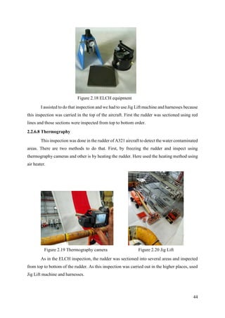 44
I assisted to do that inspection and we had to use Jig Lift machine and harnesses because
this inspection was carried in the top of the aircraft. First the rudder was sectioned using red
lines and those sections were inspected from top to bottom order.
2.2.6.8 Thermography
This inspection was done in the rudder of A321 aircraft to detect the water contaminated
areas. There are two methods to do that. First, by freezing the rudder and inspect using
thermography cameras and other is by heating the rudder. Here used the heating method using
air heater.
As in the ELCH inspection, the rudder was sectioned into several areas and inspected
from top to bottom of the rudder. As this inspection was carried out in the higher places, used
Jig Lift machine and harnesses.
Figure 2.18 ELCH equipment
Figure 2.19 Thermography camera Figure 2.20 Jig Lift
 