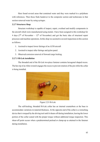 45
Here found several areas that contained water and they were marked in a polythene
with references. Then those finds handover to the composite section and technicians in that
section removed water by using syringes.
2.2.7 Structures Shop
Structure workshop is capable of inspect, repair, overhaul and modify components in
the aircraft which were manufactured using metals. I have been assigned to this workshop for
4 days (7th
of November – 12th
of November) and got the basic idea of structural repair
processes and machine operations. In this shop we assisted to several inspections in this section
as follows.
1. Assisted to inspect lower fairings of an A330 aircraft
2. Assisted to inspect after fairings and pylon panel.
3. Observed corrosion removal of forward cargo locking.
2.2.7.1 Hi-Lok installation
The threaded end of the Hi-Lok two-piece fastener contains hexagonal shaped recess.
The hex tip of an Allen wrench engages the recess to prevent rotation of the pin while the collar
is being installed.
The self-locking, threaded Hi-Lok collar has an internal counterbore at the base to
accommodate variations in material thickness. At the opposite end of the collar is a wrenching
device that is torqued by the driving tool until it shears off during installation, leaving the lower
portion of the collar seated with the proper torque without additional torque inspection. This
shear-off point occurs when a predetermined preload or clamp-up us attained in the fastener
during installation.
Figure 2.21 Hi-Lok
 