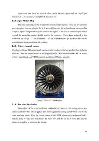 46
Apart from that there are several other special fastener types such as High-Tigue
fasteners, Hi-Lite fasteners, CherryBUCK fasteners etc.
2.2.8 Engine Module Shop
The main capability of this workshop is repair aircraft engines. There are few different
aircraft engines that are using in the SLA aircraft fleets and the technical crew has capability
to repair, replace components in some areas of the engine. If the work is rather complicated or
beyond the capability, engine should send to the company. I have been assigned to this
workshop for 4 days (13th
of November – 16th
of November) and got the basic idea of the
aircraft engine components and sub systems.
2.2.8.1 Types of aircraft engines
We observed three different aircraft engines in that workshop that are used in three different
aircrafts. Trent 700 engine is used in A330 type aircrafts, CFM International LEAP 1A is used
in A321 aircraft and IAE V2500 engine is used in A320 family aircrafts.
2.2.8.2 Fan blade Installation
I have observed fan blade installation process in A321 aircraft. Lubricating process was
carried out before that which applied anti friction graphite coating called “Molykote: to the
blade attaching points. When the engine rotates at high RPM, blades are locked centrifugally.
Initially there is slight play in between the blade root and the fan blade slots. This coat of
lubricant is applied to minimise the friction.
Figure 2.22 IAE V2500 Engine
 