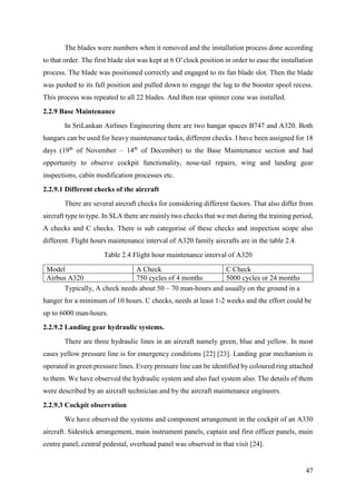 47
The blades were numbers when it removed and the installation process done according
to that order. The first blade slot was kept at 6 O’clock position in order to ease the installation
process. The blade was positioned correctly and engaged to its fan blade slot. Then the blade
was pushed to its full position and pulled down to engage the lug to the booster spool recess.
This process was repeated to all 22 blades. And then rear spinner cone was installed.
2.2.9 Base Maintenance
In SriLankan Airlines Engineering there are two hangar spaces B747 and A320. Both
hangars can be used for heavy maintenance tasks, different checks. I have been assigned for 18
days (19th
of November – 14th
of December) to the Base Maintenance section and had
opportunity to observe cockpit functionality, nose-tail repairs, wing and landing gear
inspections, cabin modification processes etc.
2.2.9.1 Different checks of the aircraft
There are several aircraft checks for considering different factors. That also differ from
aircraft type to type. In SLA there are mainly two checks that we met during the training period,
A checks and C checks. There is sub categorise of these checks and inspection scope also
different. Flight hours maintenance interval of A320 family aircrafts are in the table 2.4.
Table 2.4 Flight hour maintenance interval of A320
Model A Check C Check
Airbus A320 750 cycles of 4 months 5000 cycles or 24 months
Typically, A check needs about 50 – 70 man-hours and usually on the ground in a
hanger for a minimum of 10 hours. C checks, needs at least 1-2 weeks and the effort could be
up to 6000 man-hours.
2.2.9.2 Landing gear hydraulic systems.
There are three hydraulic lines in an aircraft namely green, blue and yellow. In most
cases yellow pressure line is for emergency conditions [22] [23]. Landing gear mechanism is
operated in green pressure lines. Every pressure line can be identified by coloured ring attached
to them. We have observed the hydraulic system and also fuel system also. The details of them
were described by an aircraft technician and by the aircraft maintenance engineers.
2.2.9.3 Cockpit observation
We have observed the systems and component arrangement in the cockpit of an A330
aircraft. Sidestick arrangement, main instrument panels, captain and first officer panels, main
centre panel, central pedestal, overhead panel was observed in that visit [24].
 