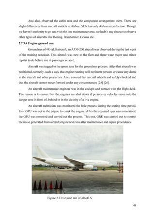 48
And also, observed the cabin area and the component arrangement there. There are
slight differences from aircraft models in Airbus. SLA has only Airbus aircrafts now. Though
we haven’t authority to go and visit the line maintenance area, we hadn’t any chance to observe
other types of aircrafts like Boeing, Bombardier, Cessna etc.
2.2.9.4 Engine ground run
Ground run of 4R-ALS aircraft, an A330-200 aircraft was observed during the last week
of the training schedule. This aircraft was new to the fleet and there were major and minor
repairs to do before use in passenger service.
Aircraft was tugged to the apron area for the ground run process. After that aircraft was
positioned correctly, such a way that engine running will not harm persons or cause any dame
to the aircraft and other properties. Also, ensured that aircraft wheels and safely chocked and
that the aircraft cannot move forward under any circumstances [25] [26].
An aircraft maintenance engineer was in the cockpit and contact with the flight deck.
The reason is to ensure that the engines are shut down if persons or vehicles move into the
danger area in front of, behind or in the vicinity of a live engine.
An aircraft technician was monitored the hole process during the testing time period.
First GPU was set to the engine to crank the engine. After the required rpm was maintained,
the GPU was removed and carried out the process. This test, GRE was carried out to control
the noise generated from aircraft engine test runs after maintenance and repair procedures.
Figure 2.23 Ground run of 4R-ALS
 