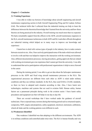 48
Chapter 3 - Conclusion
3.1 Training Experience
I was able to widen my horizon of knowledge about aircraft engineering and aircraft
maintenance engineering section in both Aircraft Engineering Wing and Sri Lankan Airlines
(Ltd). The technical skills that I collected from the industrial training are help to learn the
differences between the theoretical knowledge that I learned from the university and how those
theories are being practiced in the industry. Overall training was much more than we expected.
We had a remarkable support from the officers in the AEW, aircraft maintenance engineers in
the SLA, aircraft maintenance technicians in both AEW and SLA and other officials throughout
our industrial training which helped un in many ways to improve our knowledge and
experience.
I learnt how to deal with various types of people in the industry, how to make contacts
between executives etc. Also, I have actively participated some of the tasks which were allowed
to involve with and that was helped to improve the interaction with the working environment.
Also, different documentation processes, leaving procedures, getting approvals that are related
with working environment gave me experience that I cannot get from the university. I was able
to understand that active participation with professional organizations is help to move forward
in the career.
During the training period, I was able to get an idea about the helicopter maintenance
processes in the AEW and fixed wing aircraft maintenance processes in the SLA. The
organizational processes are different from each other as AEW is ruled under military
conditions and they use military standards. In the SLA, they used EASA, CAASL standards,
so there we have to adopted each situation according to that. Also, I have learnt new
technologies, machines and systems that are used in aviation field. Human safety, human
factors are a paramount principle during work in the aviation sector. I have learnt safety
procedures and equipment use that will helps to our day to day life.
There are several workshops that I have worked under the guidance of aircraft
technicians. I have exposed many sections during that training period such as structural repairs,
composites, NDT, engine and propulsion, safety equipment, electrical, instrument, calibration,
wheels & brake and the working patterns were different in each.
3.2 Weaknesses Identified
One weakness I identified was that adopting to the different environments. The AEW
is in military conditions and controlled under strict rules. The SLA is human friendly and very
 