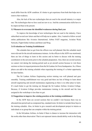 49
much differ from the AEW condition. It’s better to get experience from both that helps me to
remove that weakness.
Also, the lack of the new technologies that are used in the aircraft industry is a major
one. The technologies that we have used are new to us. And the communication skills have to
be improved than in the present.
3.3 Measures to overcome the identified weaknesses during final year
To improve the knowledge of new technologies that are used in the industry, I have
subscribed several new letters and that will help me to update. Also, I started to follow several
online publications like Avionics International, Airbus FAST magazine, Aviation Week
Network, Flight Global Airlines and Rotor and Wing
3.4 Evaluation on Training Establishment
The schedule that we got from the officers was well planned. But this schedule much
more relevant for the aircraft maintenance trainees. As the officers in the AEW was mentioned,
there are lots of things to learn in this section and its better to discuss with the training
coordinators in the university prior to the schedule preparation. Also, there are several sections
we cannot visit during the training period such as jet aircraft section because to visit those
sections we have to request permission from the Sri Lankan Air Force headquarters. So, if these
places can add to the training schedule when requesting the training it’s a better opportunity
for later batches.
The Sri Lankan Airlines Engineering section training was well planned and goes
smoothly. Training establishment was very good and there are lots of things to learn about
aircraft engineering and aircraft maintenance engineering as there is no other place to learn.
It’s much better to get the training not through the Sri Lankan Airlines Aviation College.
Because, if Aviation College provides maintenance training in the aircraft and the time
assigned to the workshops is less than we got.
3.5 Suggestions to improve the existing practices at the training establishment
In the AEW there are several sections that we couldn’t visit because there was no
allocated time period such as component bay, standard room. Its better to include those bays to
the training schedule. Also, its better to give research and development project to interns as
individuals or as group that can complete within the training period.
In the SriLankan Airlines, its better if there is chance to increase the interaction with
the works other than observation/ That is not represent interns should ability work in the flying
 