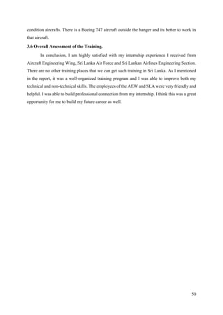 50
condition aircrafts. There is a Boeing 747 aircraft outside the hanger and its better to work in
that aircraft.
3.6 Overall Assessment of the Training.
In conclusion, I am highly satisfied with my internship experience I received from
Aircraft Engineering Wing, Sri Lanka Air Force and Sri Lankan Airlines Engineering Section.
There are no other training places that we can get such training in Sri Lanka. As I mentioned
in the report, it was a well-organized training program and I was able to improve both my
technical and non-technical skills. The employees of the AEW and SLA were very friendly and
helpful. I was able to build professional connection from my internship. I think this was a great
opportunity for me to build my future career as well.
 