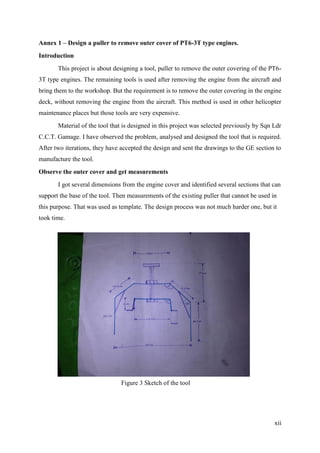 xii
Annex 1 – Design a puller to remove outer cover of PT6-3T type engines.
Introduction
This project is about designing a tool, puller to remove the outer covering of the PT6-
3T type engines. The remaining tools is used after removing the engine from the aircraft and
bring them to the workshop. But the requirement is to remove the outer covering in the engine
deck, without removing the engine from the aircraft. This method is used in other helicopter
maintenance places but those tools are very expensive.
Material of the tool that is designed in this project was selected previously by Sqn Ldr
C.C.T. Gamage. I have observed the problem, analysed and designed the tool that is required.
After two iterations, they have accepted the design and sent the drawings to the GE section to
manufacture the tool.
Observe the outer cover and get measurements
I got several dimensions from the engine cover and identified several sections that can
support the base of the tool. Then measurements of the existing puller that cannot be used in
this purpose. That was used as template. The design process was not much harder one, but it
took time.
Figure 3 Sketch of the tool
 